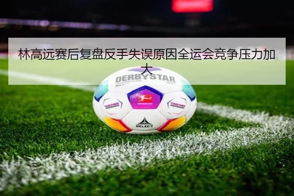 林高远赛后复盘反手失误原因全运会竞争压力加大